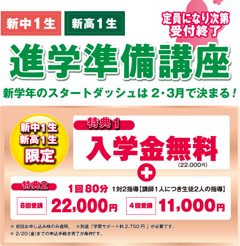 進学準備講座/定員になり次第受付終了/新中1生・新高1生　新学年のスタートダッシュは2・3月で決まる！/[新中1生・新高1生]特典1:入学金無料（22,000円）＋特典2:１回80分 1対2指導（講師1人につき生徒2人の指導）-8回受講 22,000円/4回受講 11,000円/※初回お申し込み時のみ適用。※別途、学習サポート料2,750円が必要です。※2/20（木）までの申込手続き完了が条件です。